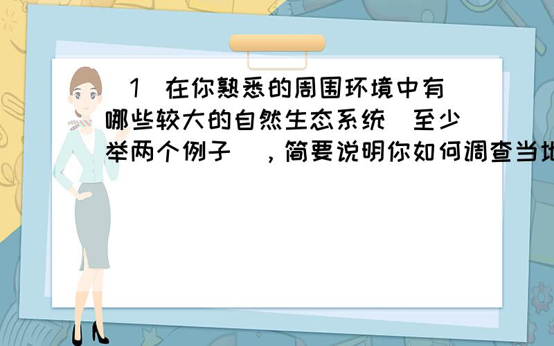 （1）在你熟悉的周围环境中有哪些较大的自然生态系统（至少举两个例子），简要说明你如何调查当地的生态系统？