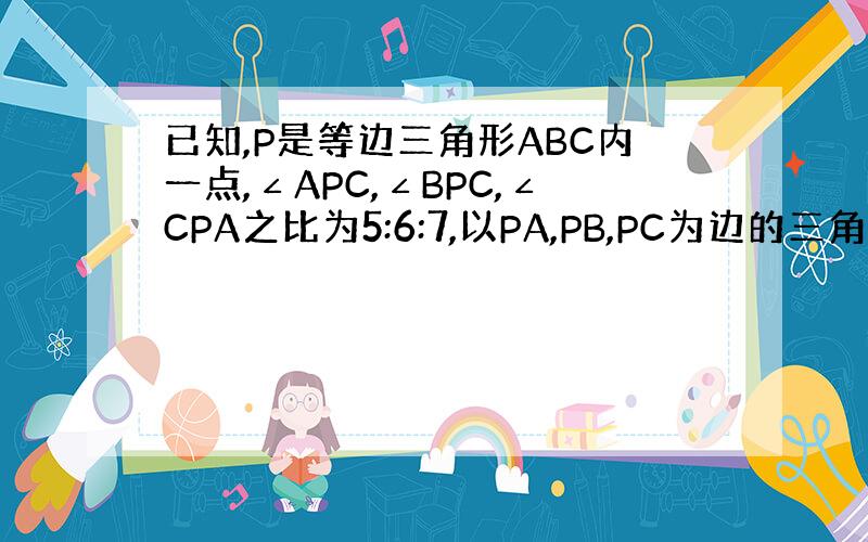 已知,P是等边三角形ABC内一点,∠APC,∠BPC,∠CPA之比为5:6:7,以PA,PB,PC为边的三角形三个内角的