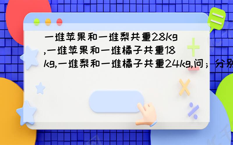 一堆苹果和一堆梨共重28Kg,一堆苹果和一堆橘子共重18kg,一堆梨和一堆橘子共重24kg,问；分别重多少克?