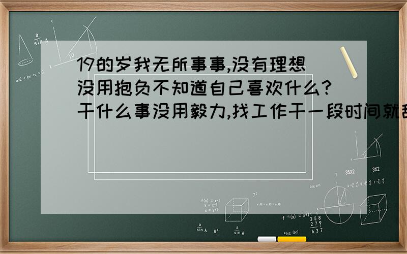 19的岁我无所事事,没有理想没用抱负不知道自己喜欢什么?干什么事没用毅力,找工作干一段时间就辞了.我讨厌现在的自己,我想