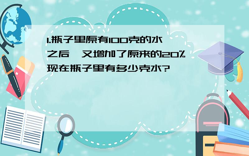 1.瓶子里原有100克的水,之后,又增加了原来的20%,现在瓶子里有多少克水?