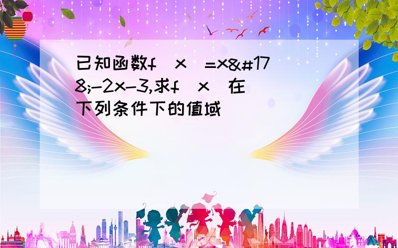 已知函数f（x）=x²-2x-3,求f（x）在下列条件下的值域