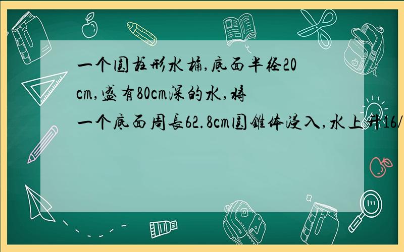 一个圆柱形水桶,底面半径20cm,盛有80cm深的水,将一个底面周长62.8cm圆锥体浸入,水上升16/1,求圆锥体