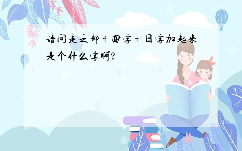 请问走之部+四字+日字加起来是个什么字啊?