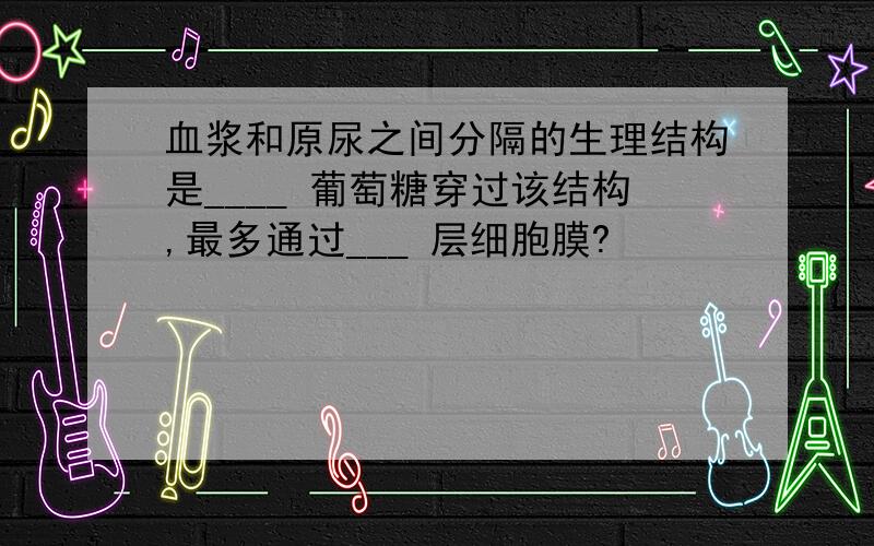 血浆和原尿之间分隔的生理结构是____ 葡萄糖穿过该结构,最多通过___ 层细胞膜?