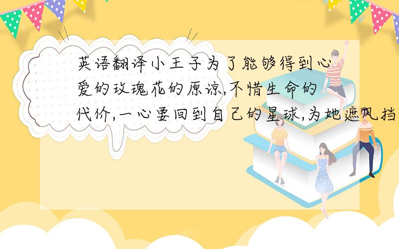 英语翻译小王子为了能够得到心爱的玫瑰花的原谅,不惜生命的代价,一心要回到自己的星球,为她遮风挡雨,这是爱的责任,虽然她的