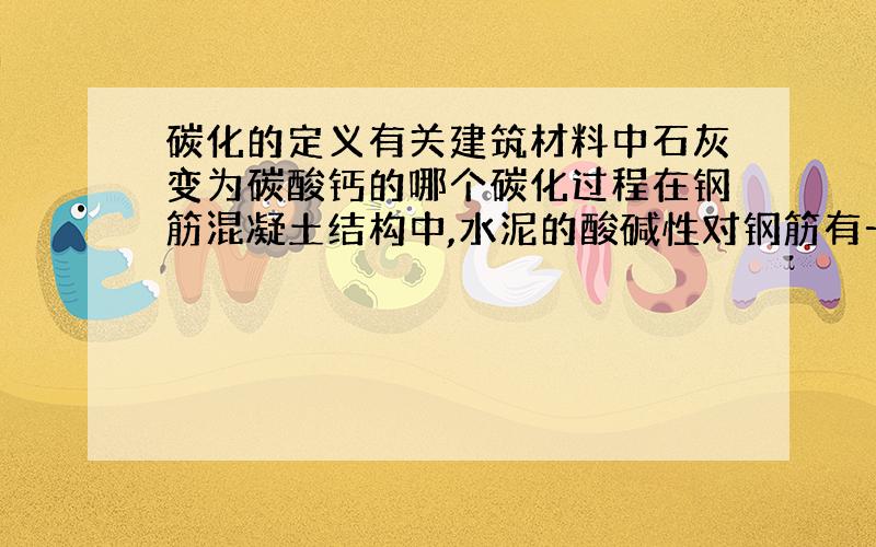 碳化的定义有关建筑材料中石灰变为碳酸钙的哪个碳化过程在钢筋混凝土结构中,水泥的酸碱性对钢筋有一定的影响,但是碱性会在氢氧