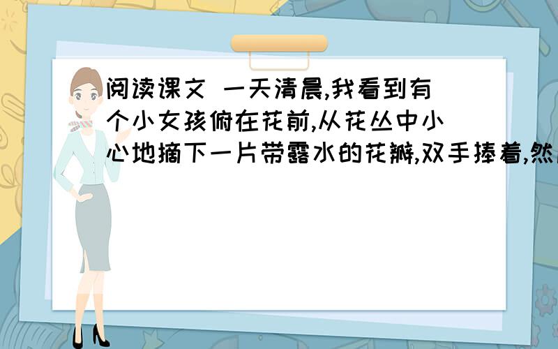 阅读课文 一天清晨,我看到有个小女孩俯在花前,从花丛中小心地摘下一片带露水的花瓣,双手捧着,然后飞快地穿过田野,跑远了.