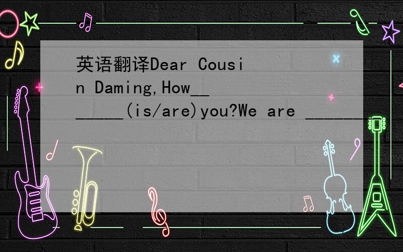 英语翻译Dear Cousin Daming,How_______(is/are)you?We are ________