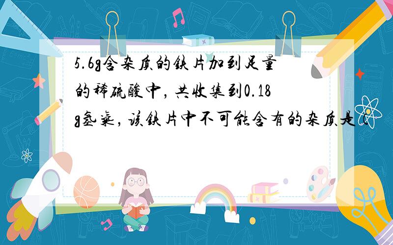 5.6g含杂质的铁片加到足量的稀硫酸中，共收集到0.18g氢气，该铁片中不可能含有的杂质是（　　）