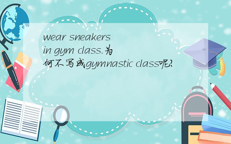 wear sneakers in gym class.为何不写成gymnastic class呢?