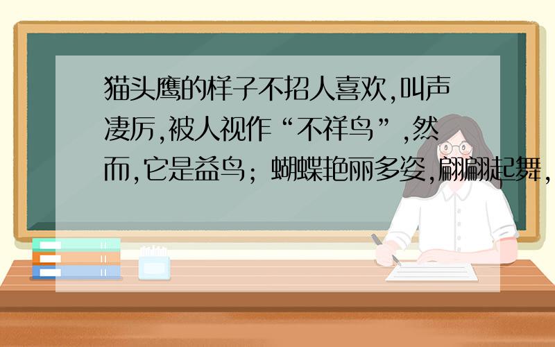 猫头鹰的样子不招人喜欢,叫声凄厉,被人视作“不祥鸟”,然而,它是益鸟；蝴蝶艳丽多姿,翩翩起舞,招人喜欢,然而它是害虫.