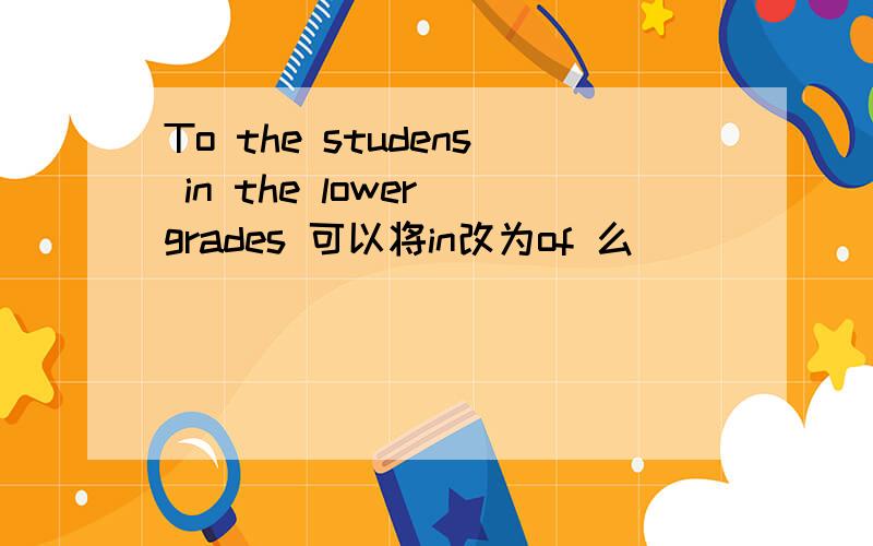 To the studens in the lower grades 可以将in改为of 么