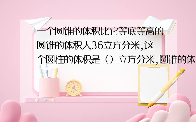 一个圆锥的体积比它等底等高的圆锥的体积大36立方分米,这个圆柱的体积是（）立方分米,圆锥的体积是（）立方分米