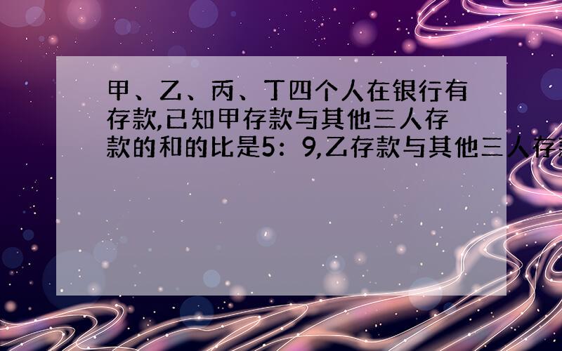 甲、乙、丙、丁四个人在银行有存款,已知甲存款与其他三人存款的和的比是5：9,乙存款与其他三人存款和的比是2：5,丙存款与