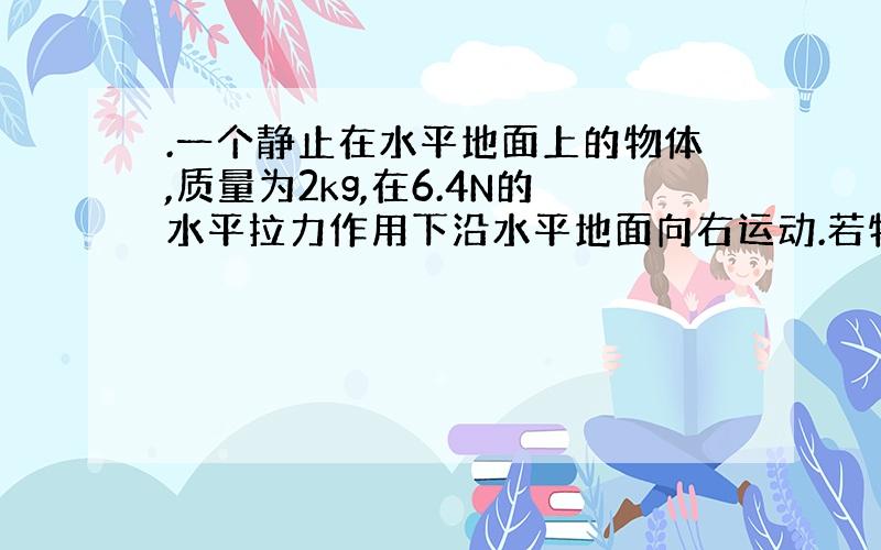 .一个静止在水平地面上的物体,质量为2kg,在6.4N的水平拉力作用下沿水平地面向右运动.若物体与水平面间的动摩擦因数是