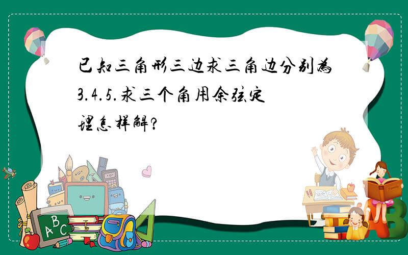 已知三角形三边求三角边分别为3.4.5.求三个角用余弦定理怎样解?