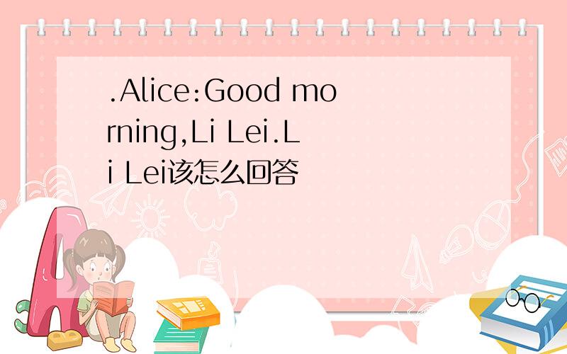 .Alice:Good morning,Li Lei.Li Lei该怎么回答