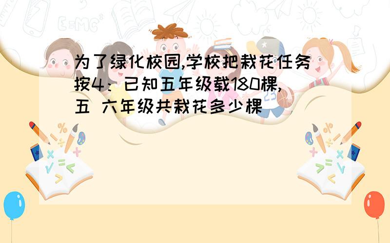 为了绿化校园,学校把栽花任务按4：已知五年级载180棵,五 六年级共栽花多少棵