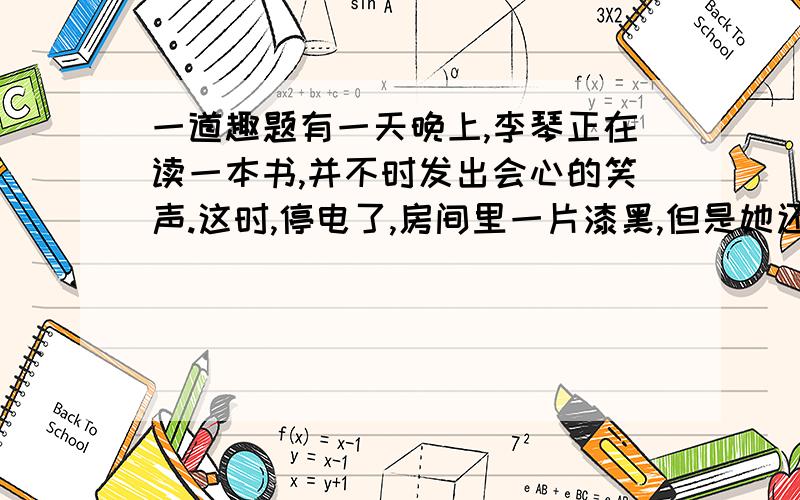 一道趣题有一天晚上,李琴正在读一本书,并不时发出会心的笑声.这时,停电了,房间里一片漆黑,但是她还在津津有味地读着,还做