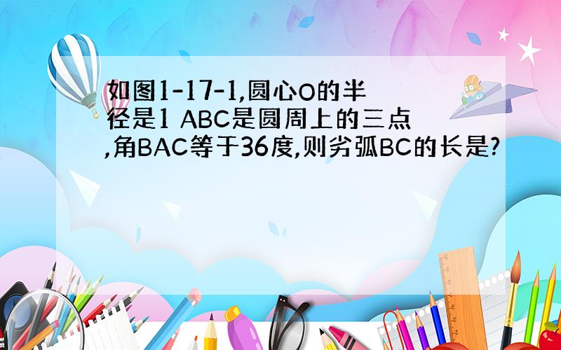 如图1-17-1,圆心O的半径是1 ABC是圆周上的三点,角BAC等于36度,则劣弧BC的长是?