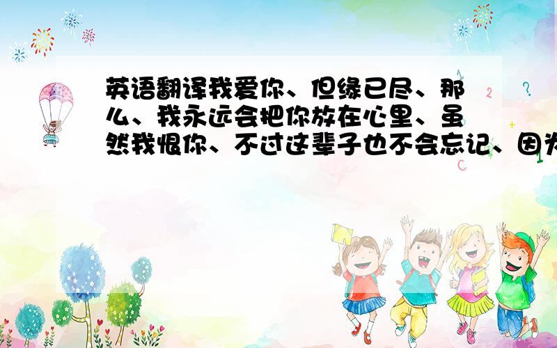 英语翻译我爱你、但缘已尽、那么、我永远会把你放在心里、虽然我恨你、不过这辈子也不会忘记、因为、跟你一起真的狠开心、我真心