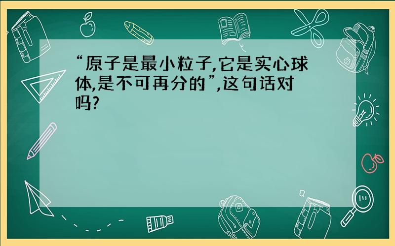 “原子是最小粒子,它是实心球体,是不可再分的”,这句话对吗?