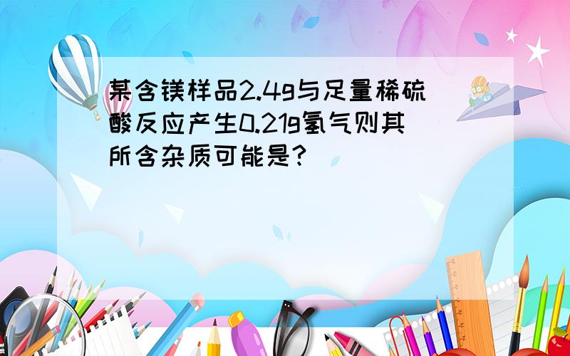 某含镁样品2.4g与足量稀硫酸反应产生0.21g氢气则其所含杂质可能是?