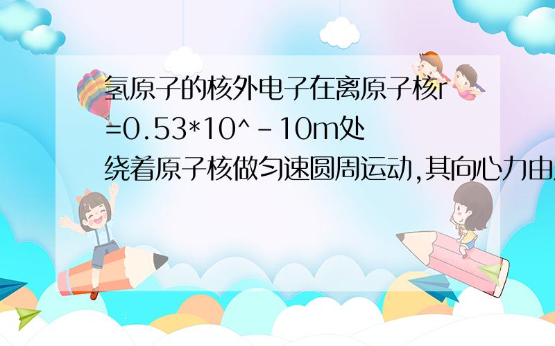 氢原子的核外电子在离原子核r=0.53*10^-10m处绕着原子核做匀速圆周运动,其向心力由原子核和电子之间的库仑力提供