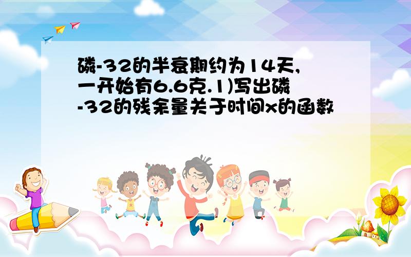 磷-32的半衰期约为14天,一开始有6.6克.1)写出磷-32的残余量关于时间x的函数