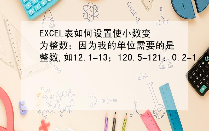 EXCEL表如何设置使小数变为整数；因为我的单位需要的是整数,如12.1=13；120.5=121；0.2=1,也就是去