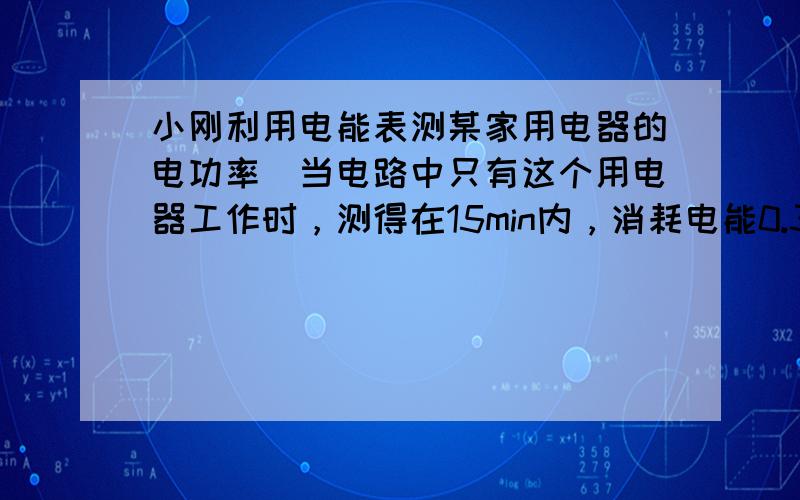 小刚利用电能表测某家用电器的电功率．当电路中只有这个用电器工作时，测得在15min内，消耗电能0.3 KW·h，这个用电