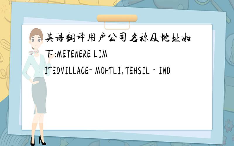 英语翻译用户公司名称及地址如下：METENERE LIMITEDVILLAGE- MOHTLI,TEHSIL - IND