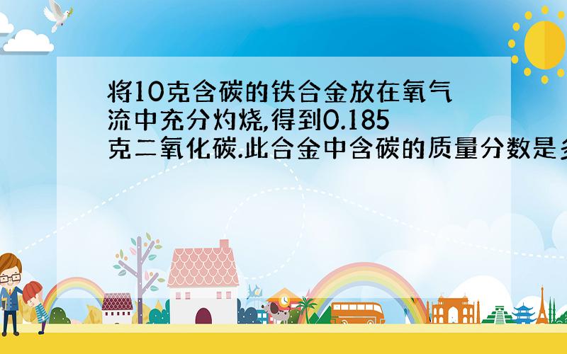 将10克含碳的铁合金放在氧气流中充分灼烧,得到0.185克二氧化碳.此合金中含碳的质量分数是多少?