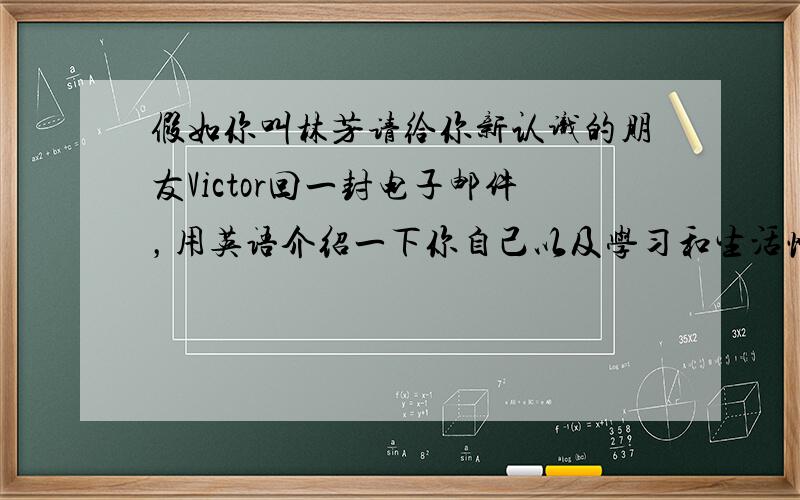 假如你叫林芳请给你新认识的朋友Victor回一封电子邮件，用英语介绍一下你自己以及学习和生活情况