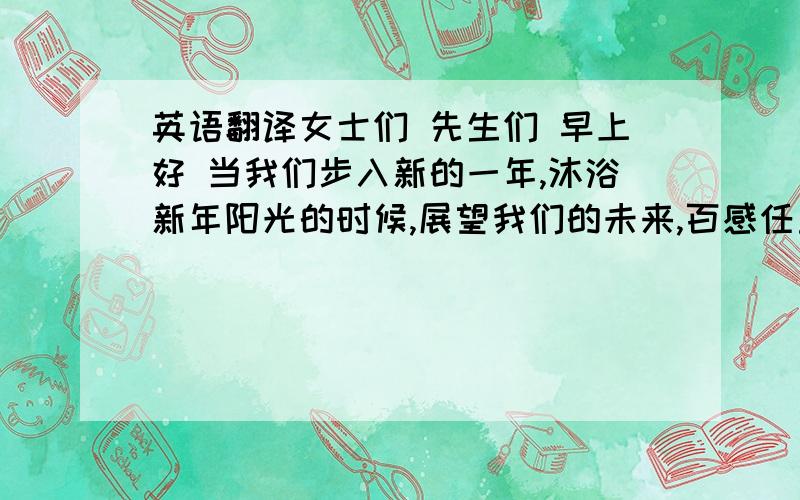 英语翻译女士们 先生们 早上好 当我们步入新的一年,沐浴新年阳光的时候,展望我们的未来,百感任重道远,面临极强燃烧的岁月