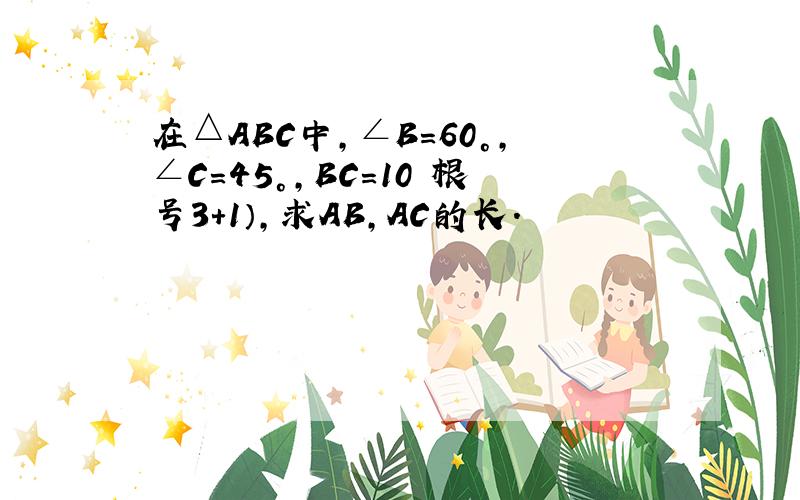 在△ABC中,∠B＝60°,∠C＝45°,BC=10﹙根号3+1）,求AB,AC的长.