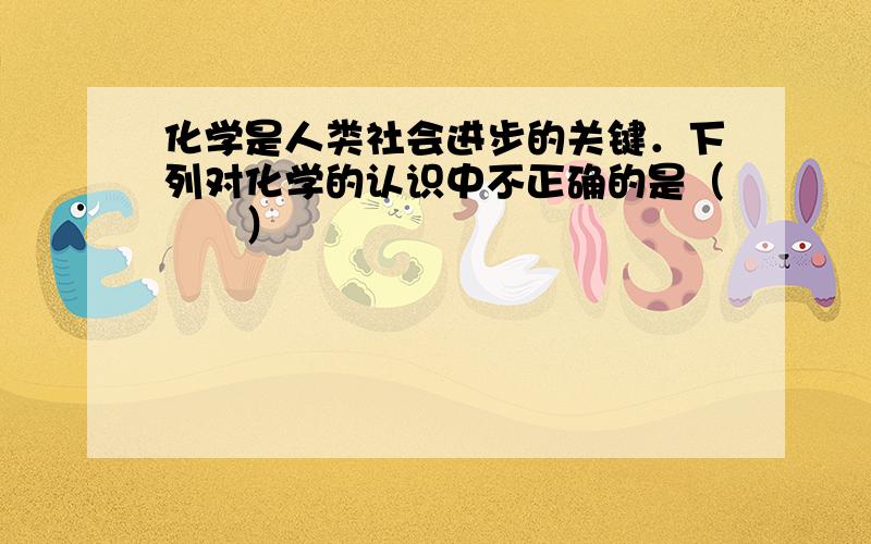 化学是人类社会进步的关键．下列对化学的认识中不正确的是（　　）