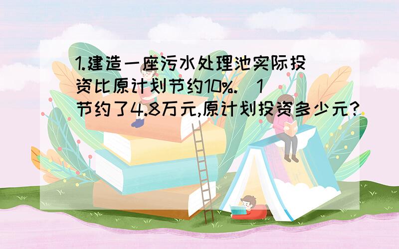 1.建造一座污水处理池实际投资比原计划节约10%.（1）节约了4.8万元,原计划投资多少元?