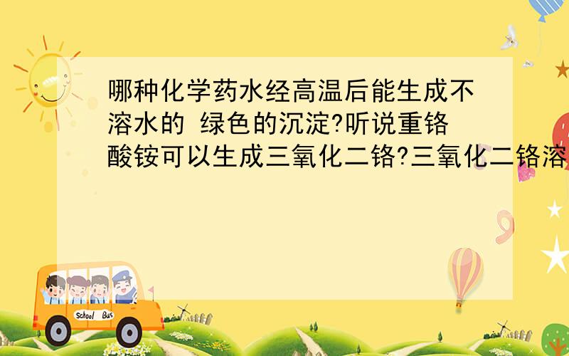 哪种化学药水经高温后能生成不溶水的 绿色的沉淀?听说重铬酸铵可以生成三氧化二铬?三氧化二铬溶于水吗