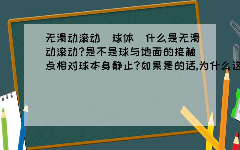 无滑动滚动(球体)什么是无滑动滚动?是不是球与地面的接触点相对球本身静止?如果是的话,为什么这样就无滑动了?那什么是有滑