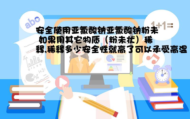 安全使用亚氯酸钠亚氯酸钠粉未 如果用其它物质（粉未状）稀释,稀释多少安全性就高了可以承受高温（60度） 挤压 撞击