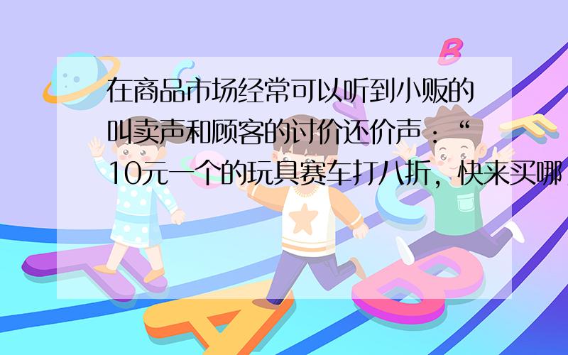 在商品市场经常可以听到小贩的叫卖声和顾客的讨价还价声：“10元一个的玩具赛车打八折，快来买哪！”“能不能再便宜2元”如果