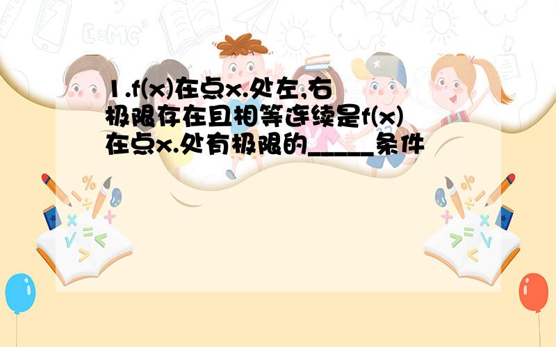 1.f(x)在点x.处左,右极限存在且相等连续是f(x)在点x.处有极限的_____条件