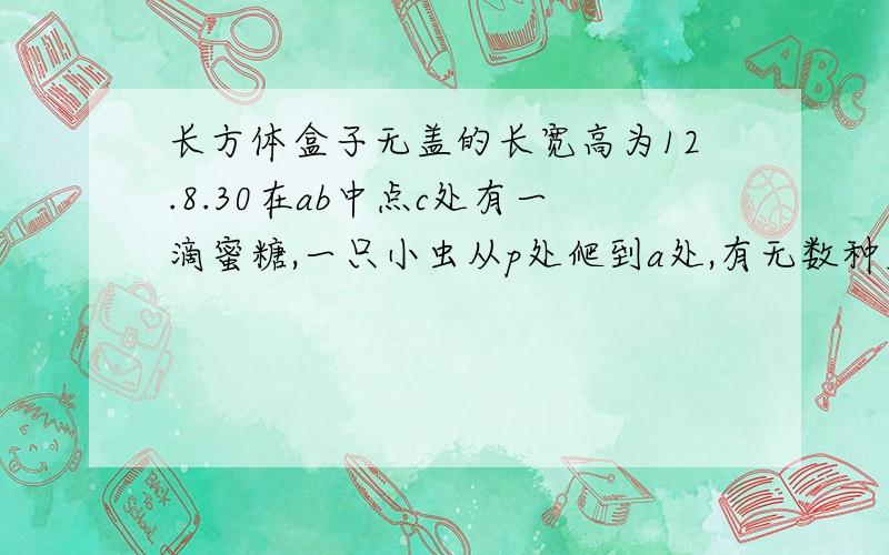 长方体盒子无盖的长宽高为12.8.30在ab中点c处有一滴蜜糖,一只小虫从p处爬到a处,有无数种走法,则什么最短.p在长