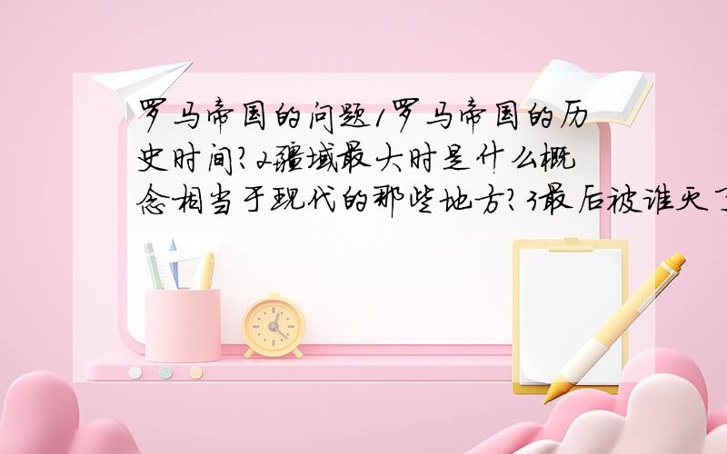 罗马帝国的问题1罗马帝国的历史时间?2疆域最大时是什么概念相当于现代的那些地方?3最后被谁灭了?