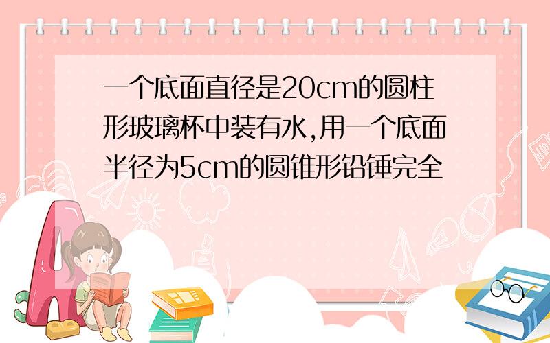 一个底面直径是20cm的圆柱形玻璃杯中装有水,用一个底面半径为5cm的圆锥形铅锤完全