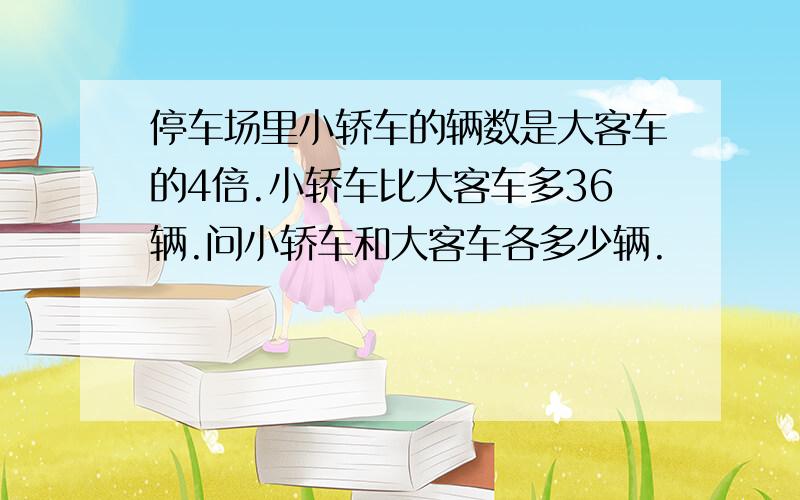 停车场里小轿车的辆数是大客车的4倍.小轿车比大客车多36辆.问小轿车和大客车各多少辆.