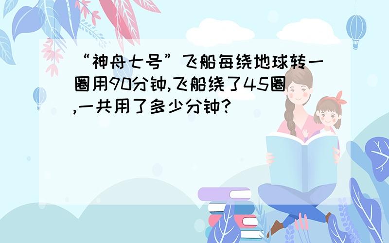 “神舟七号”飞船每绕地球转一圈用90分钟,飞船绕了45圈,一共用了多少分钟?