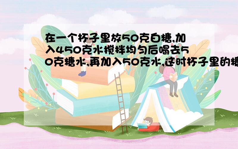 在一个杯子里放50克白糖,加入450克水搅拌均匀后喝去50克糖水,再加入50克水,这时杯子里的糖站整杯糖水的百分之几?